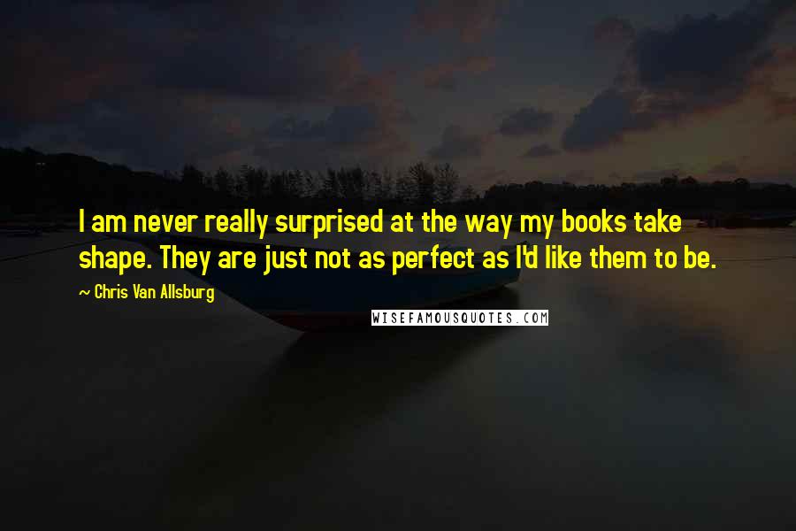 Chris Van Allsburg Quotes: I am never really surprised at the way my books take shape. They are just not as perfect as I'd like them to be.