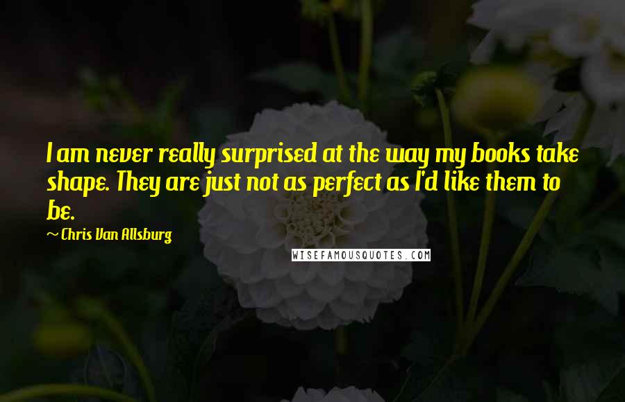 Chris Van Allsburg Quotes: I am never really surprised at the way my books take shape. They are just not as perfect as I'd like them to be.