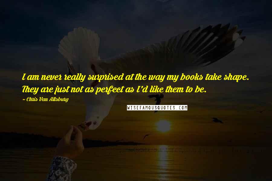 Chris Van Allsburg Quotes: I am never really surprised at the way my books take shape. They are just not as perfect as I'd like them to be.