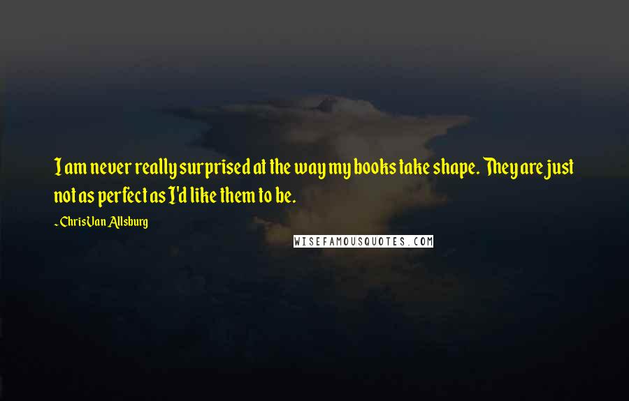 Chris Van Allsburg Quotes: I am never really surprised at the way my books take shape. They are just not as perfect as I'd like them to be.