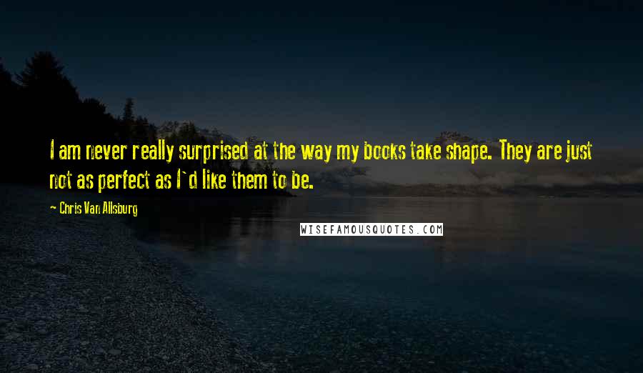 Chris Van Allsburg Quotes: I am never really surprised at the way my books take shape. They are just not as perfect as I'd like them to be.