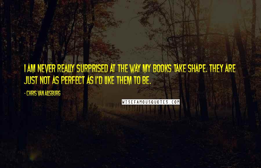 Chris Van Allsburg Quotes: I am never really surprised at the way my books take shape. They are just not as perfect as I'd like them to be.