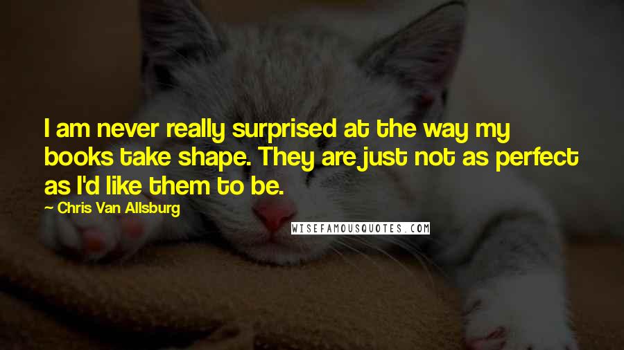 Chris Van Allsburg Quotes: I am never really surprised at the way my books take shape. They are just not as perfect as I'd like them to be.