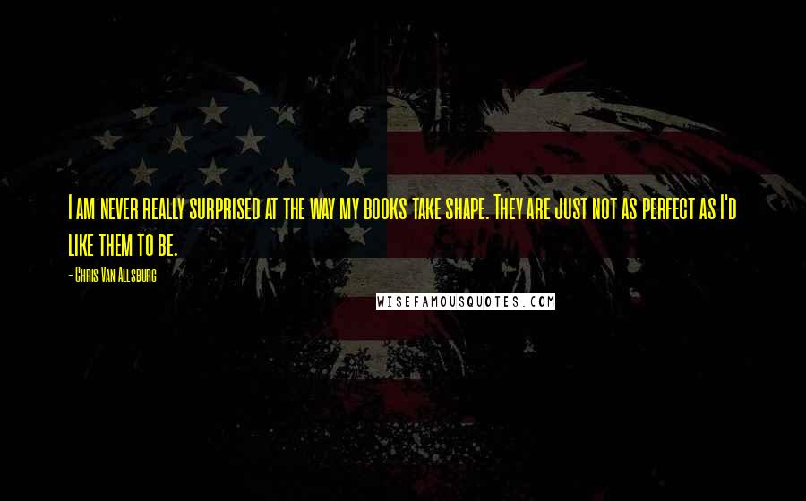 Chris Van Allsburg Quotes: I am never really surprised at the way my books take shape. They are just not as perfect as I'd like them to be.