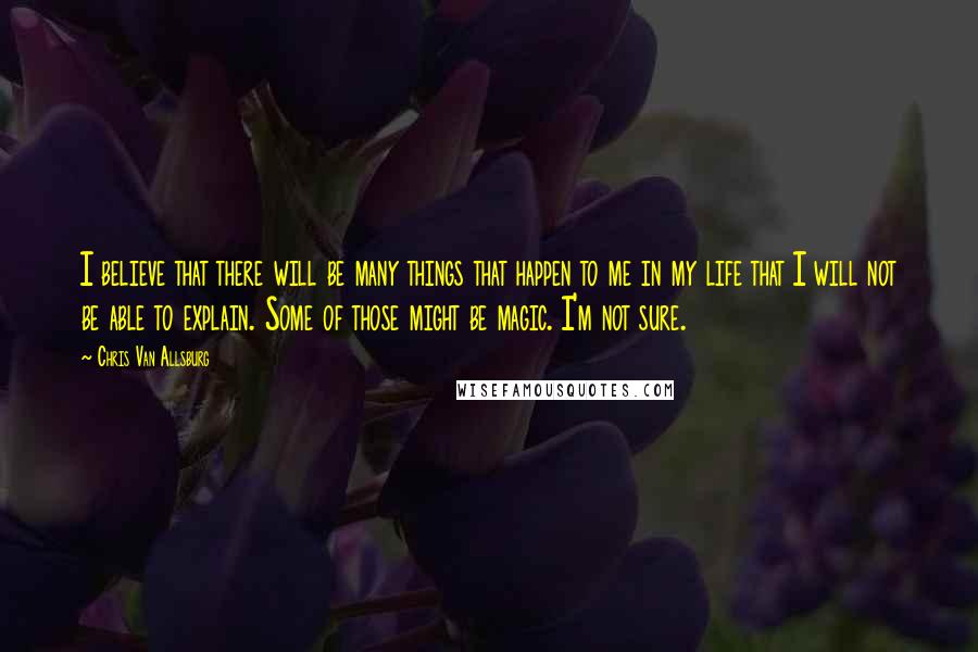 Chris Van Allsburg Quotes: I believe that there will be many things that happen to me in my life that I will not be able to explain. Some of those might be magic. I'm not sure.