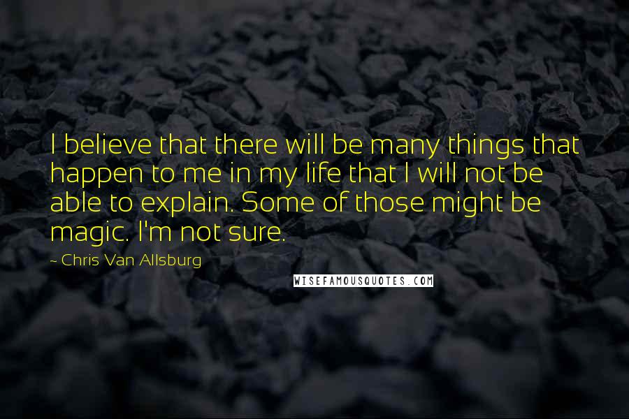 Chris Van Allsburg Quotes: I believe that there will be many things that happen to me in my life that I will not be able to explain. Some of those might be magic. I'm not sure.