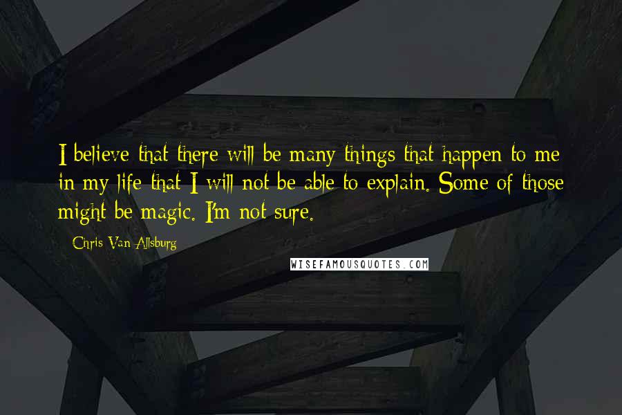 Chris Van Allsburg Quotes: I believe that there will be many things that happen to me in my life that I will not be able to explain. Some of those might be magic. I'm not sure.