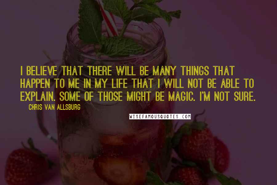 Chris Van Allsburg Quotes: I believe that there will be many things that happen to me in my life that I will not be able to explain. Some of those might be magic. I'm not sure.