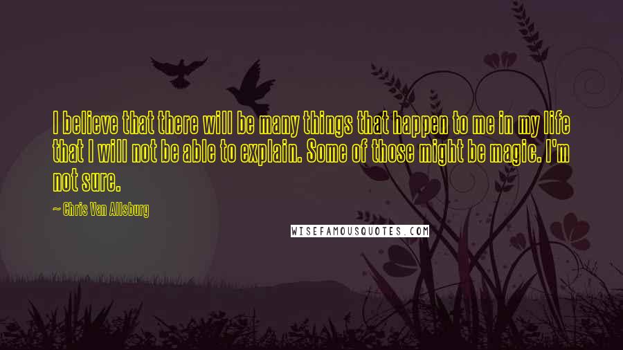 Chris Van Allsburg Quotes: I believe that there will be many things that happen to me in my life that I will not be able to explain. Some of those might be magic. I'm not sure.