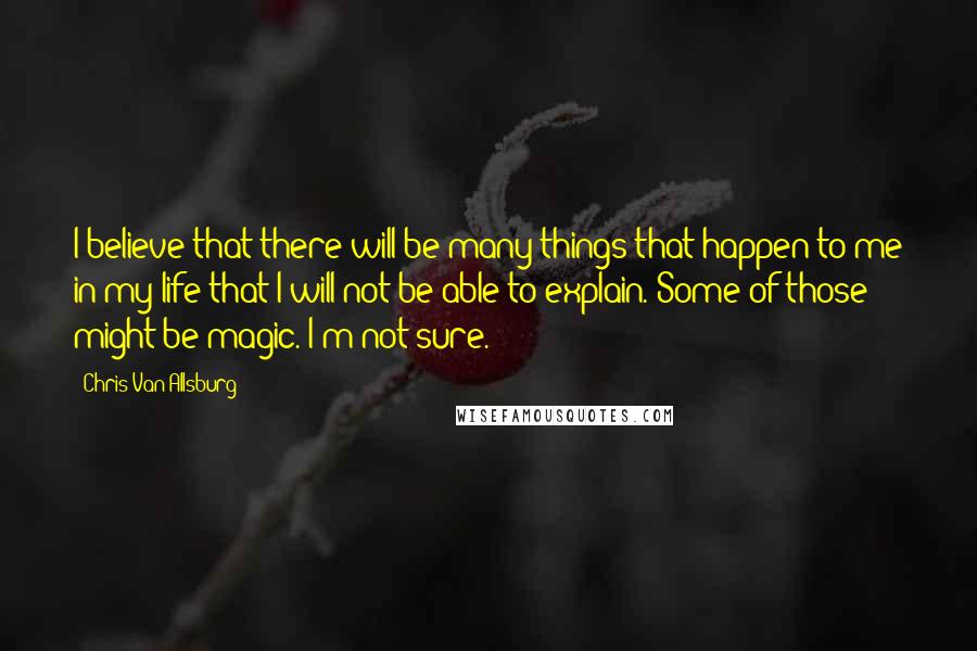 Chris Van Allsburg Quotes: I believe that there will be many things that happen to me in my life that I will not be able to explain. Some of those might be magic. I'm not sure.