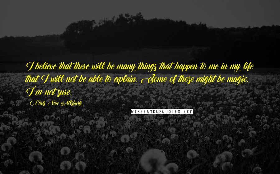 Chris Van Allsburg Quotes: I believe that there will be many things that happen to me in my life that I will not be able to explain. Some of those might be magic. I'm not sure.