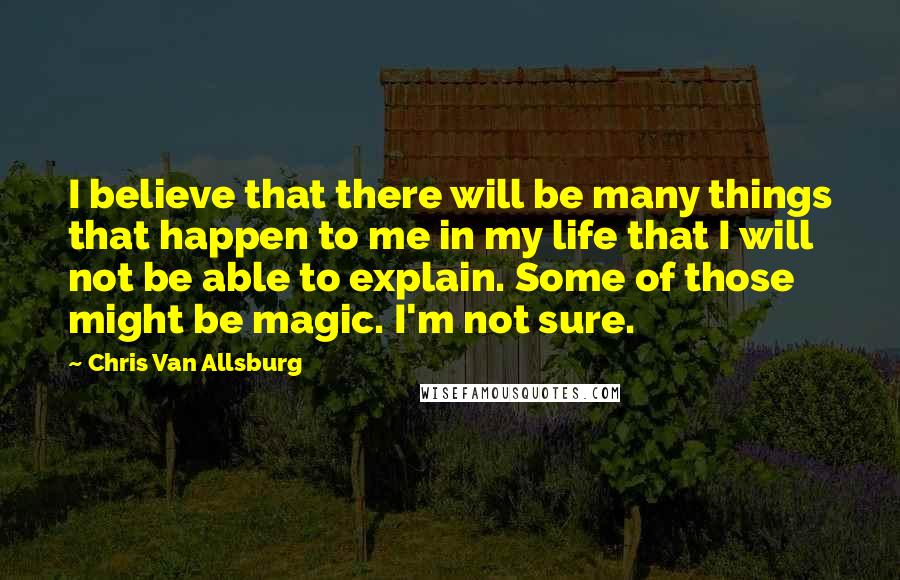 Chris Van Allsburg Quotes: I believe that there will be many things that happen to me in my life that I will not be able to explain. Some of those might be magic. I'm not sure.