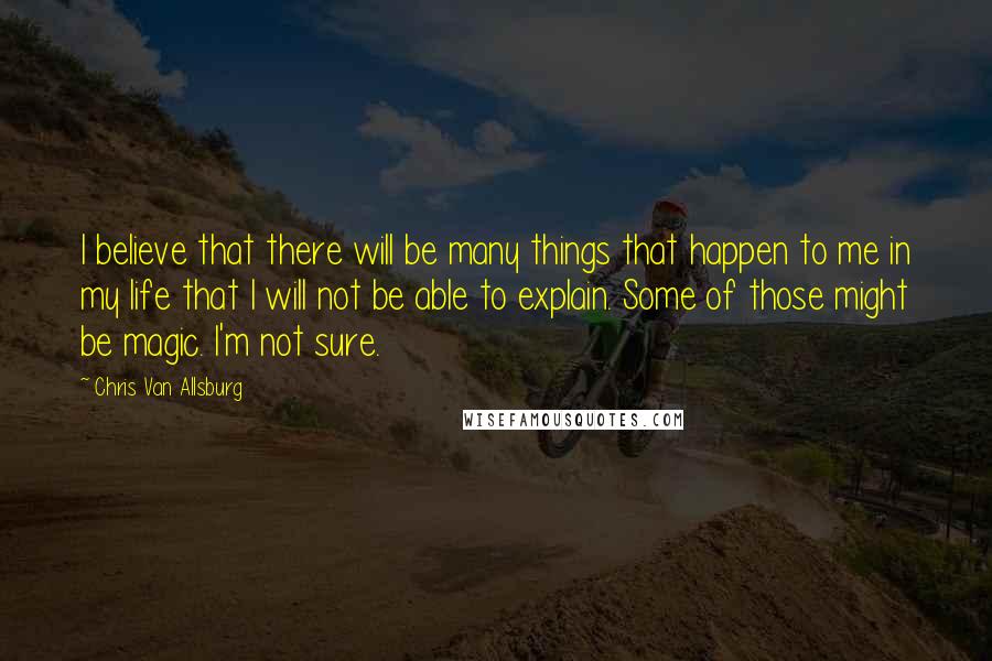 Chris Van Allsburg Quotes: I believe that there will be many things that happen to me in my life that I will not be able to explain. Some of those might be magic. I'm not sure.