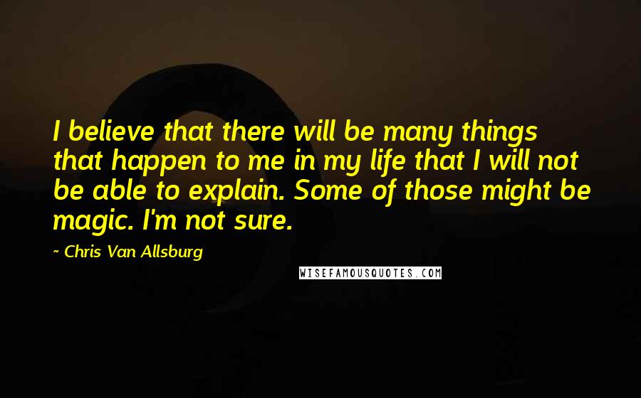 Chris Van Allsburg Quotes: I believe that there will be many things that happen to me in my life that I will not be able to explain. Some of those might be magic. I'm not sure.