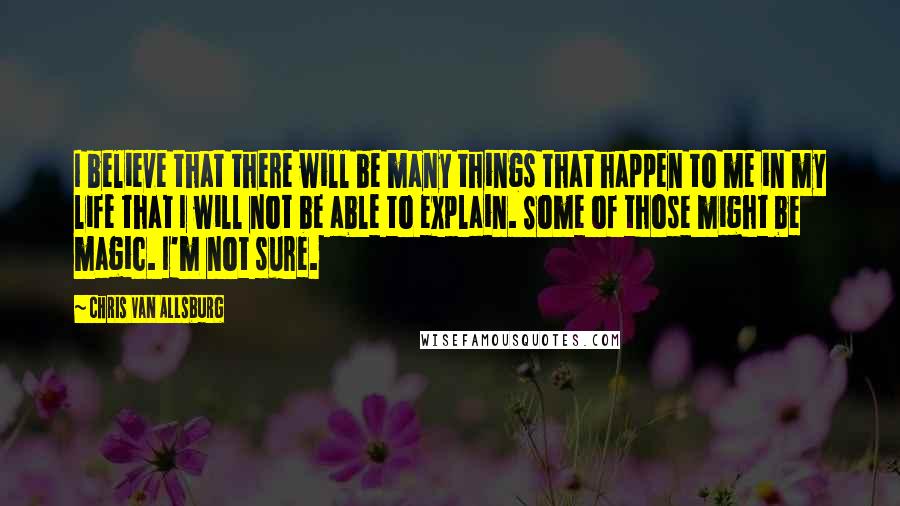 Chris Van Allsburg Quotes: I believe that there will be many things that happen to me in my life that I will not be able to explain. Some of those might be magic. I'm not sure.