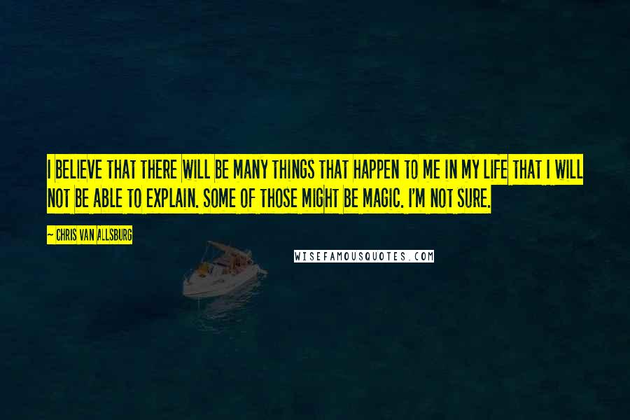 Chris Van Allsburg Quotes: I believe that there will be many things that happen to me in my life that I will not be able to explain. Some of those might be magic. I'm not sure.