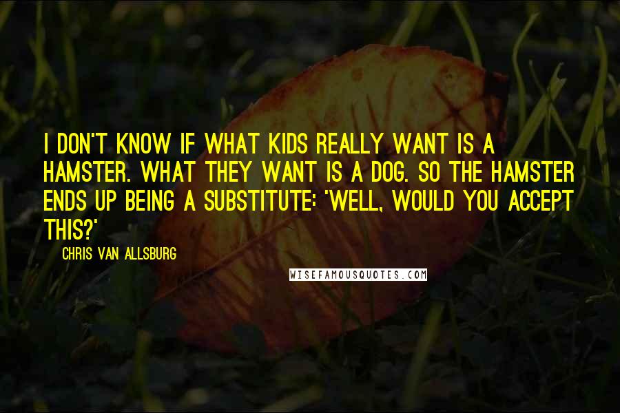 Chris Van Allsburg Quotes: I don't know if what kids really want is a hamster. What they want is a dog. So the hamster ends up being a substitute: 'Well, would you accept this?'