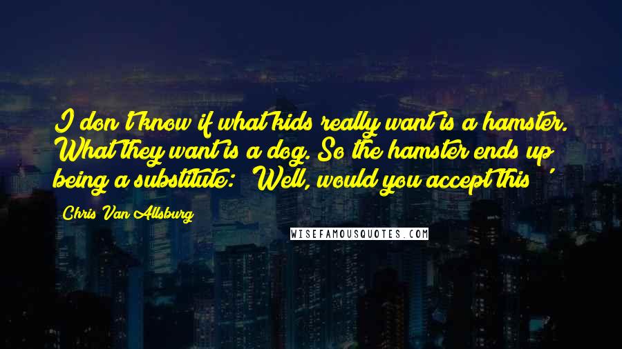 Chris Van Allsburg Quotes: I don't know if what kids really want is a hamster. What they want is a dog. So the hamster ends up being a substitute: 'Well, would you accept this?'