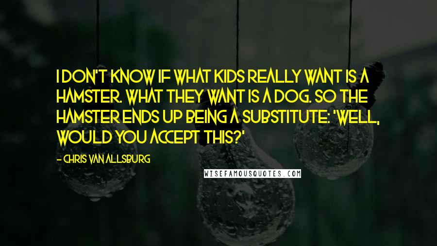 Chris Van Allsburg Quotes: I don't know if what kids really want is a hamster. What they want is a dog. So the hamster ends up being a substitute: 'Well, would you accept this?'