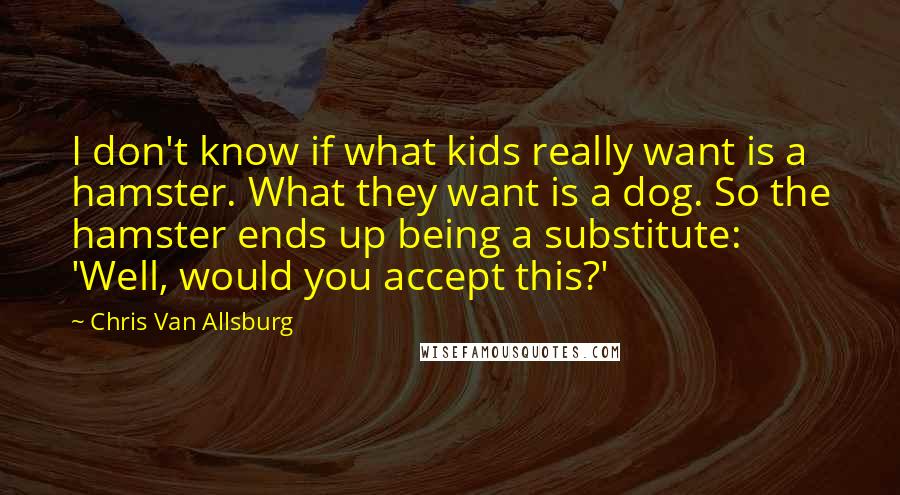 Chris Van Allsburg Quotes: I don't know if what kids really want is a hamster. What they want is a dog. So the hamster ends up being a substitute: 'Well, would you accept this?'