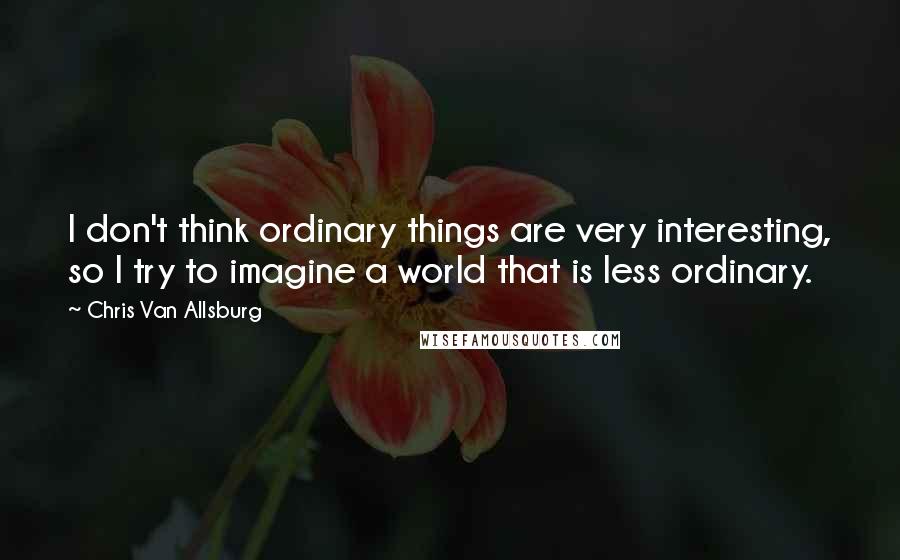 Chris Van Allsburg Quotes: I don't think ordinary things are very interesting, so I try to imagine a world that is less ordinary.