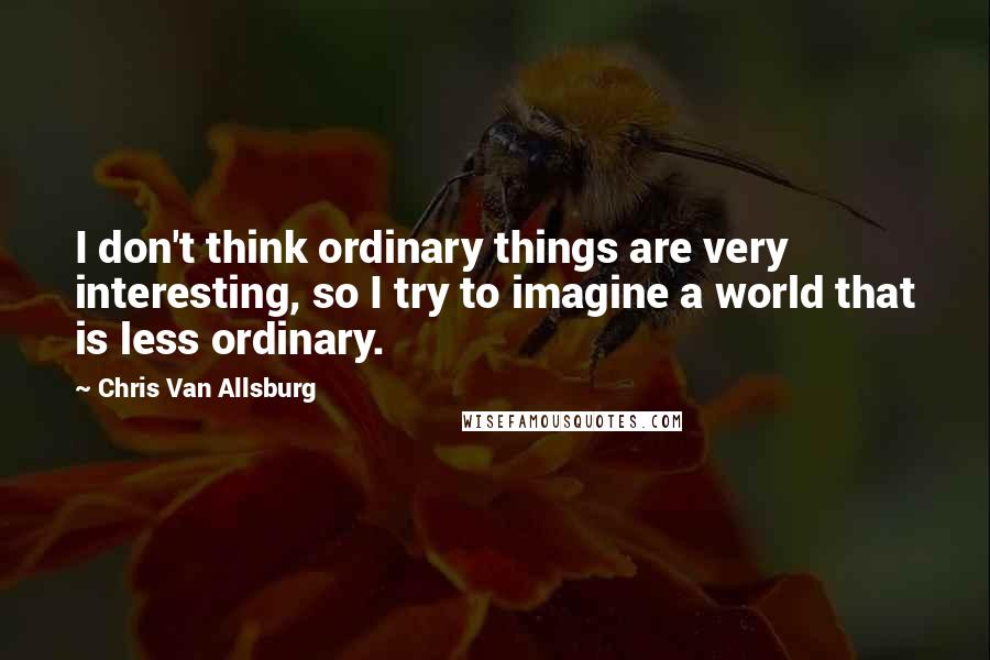 Chris Van Allsburg Quotes: I don't think ordinary things are very interesting, so I try to imagine a world that is less ordinary.
