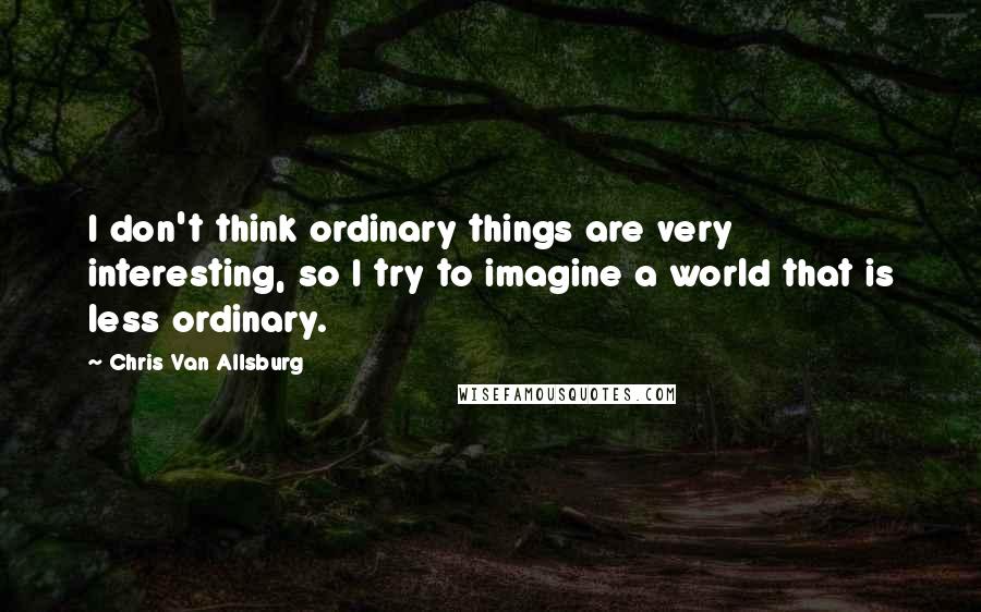 Chris Van Allsburg Quotes: I don't think ordinary things are very interesting, so I try to imagine a world that is less ordinary.