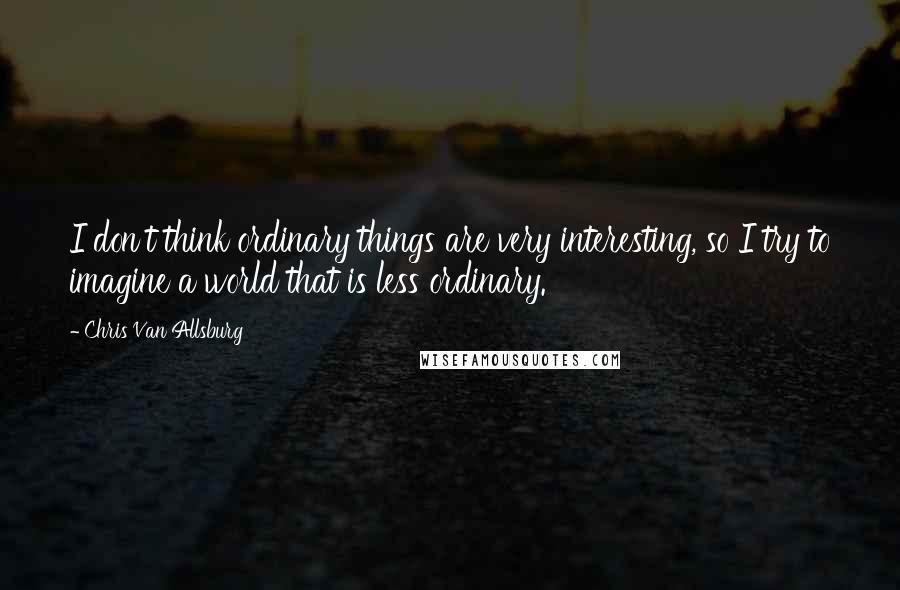 Chris Van Allsburg Quotes: I don't think ordinary things are very interesting, so I try to imagine a world that is less ordinary.