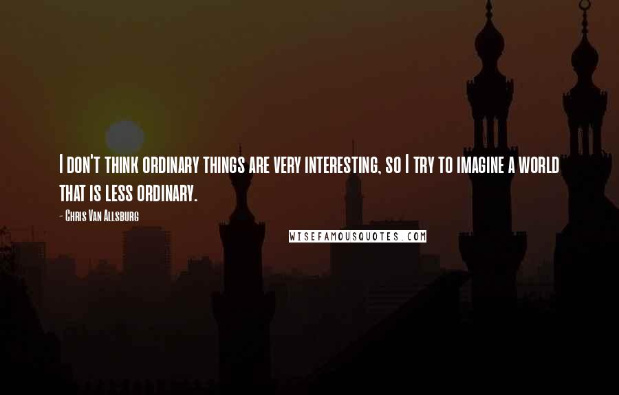 Chris Van Allsburg Quotes: I don't think ordinary things are very interesting, so I try to imagine a world that is less ordinary.