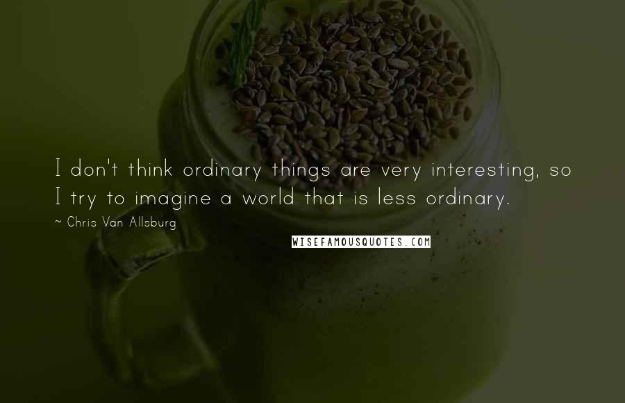 Chris Van Allsburg Quotes: I don't think ordinary things are very interesting, so I try to imagine a world that is less ordinary.