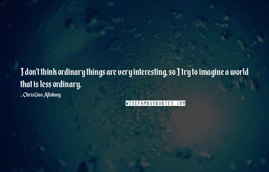 Chris Van Allsburg Quotes: I don't think ordinary things are very interesting, so I try to imagine a world that is less ordinary.