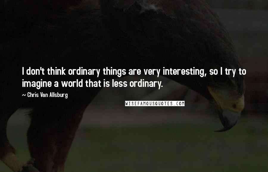 Chris Van Allsburg Quotes: I don't think ordinary things are very interesting, so I try to imagine a world that is less ordinary.