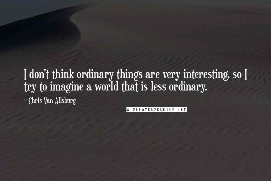 Chris Van Allsburg Quotes: I don't think ordinary things are very interesting, so I try to imagine a world that is less ordinary.