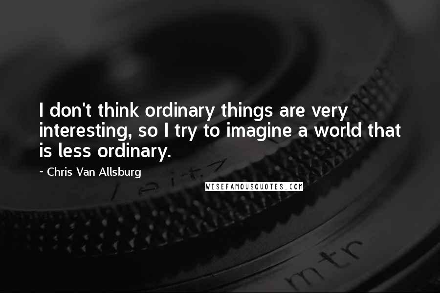 Chris Van Allsburg Quotes: I don't think ordinary things are very interesting, so I try to imagine a world that is less ordinary.