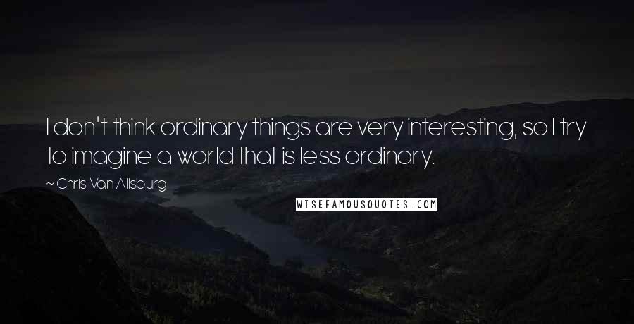 Chris Van Allsburg Quotes: I don't think ordinary things are very interesting, so I try to imagine a world that is less ordinary.