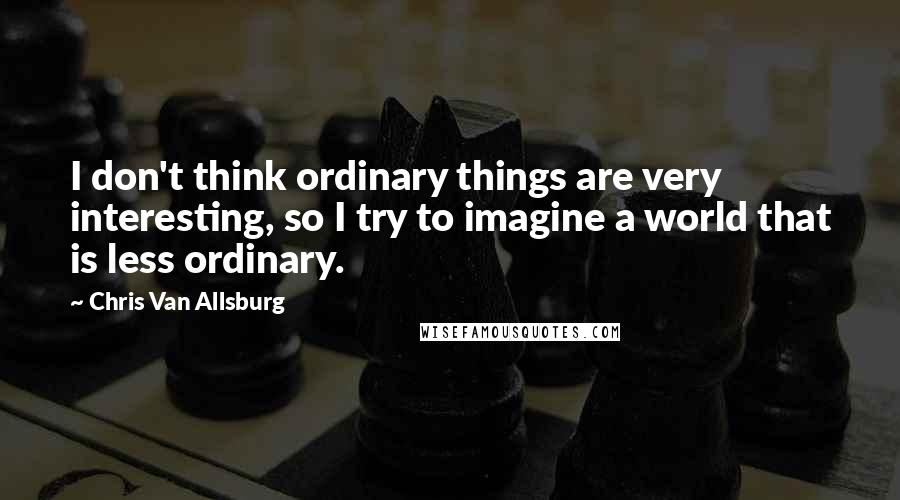 Chris Van Allsburg Quotes: I don't think ordinary things are very interesting, so I try to imagine a world that is less ordinary.