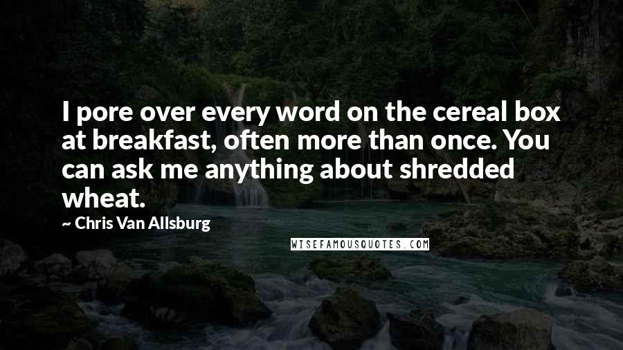 Chris Van Allsburg Quotes: I pore over every word on the cereal box at breakfast, often more than once. You can ask me anything about shredded wheat.