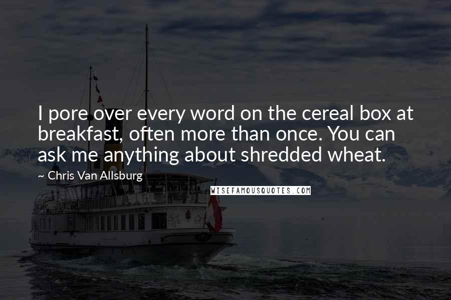 Chris Van Allsburg Quotes: I pore over every word on the cereal box at breakfast, often more than once. You can ask me anything about shredded wheat.