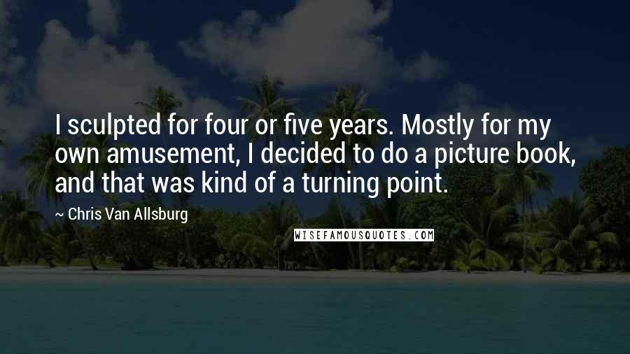 Chris Van Allsburg Quotes: I sculpted for four or five years. Mostly for my own amusement, I decided to do a picture book, and that was kind of a turning point.