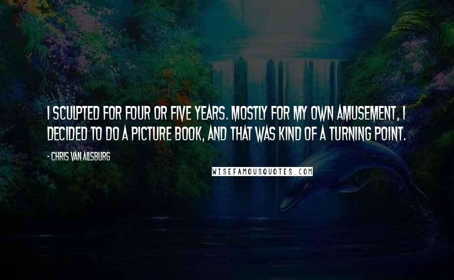 Chris Van Allsburg Quotes: I sculpted for four or five years. Mostly for my own amusement, I decided to do a picture book, and that was kind of a turning point.