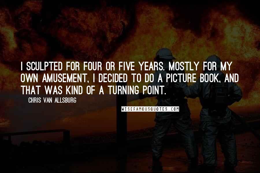 Chris Van Allsburg Quotes: I sculpted for four or five years. Mostly for my own amusement, I decided to do a picture book, and that was kind of a turning point.
