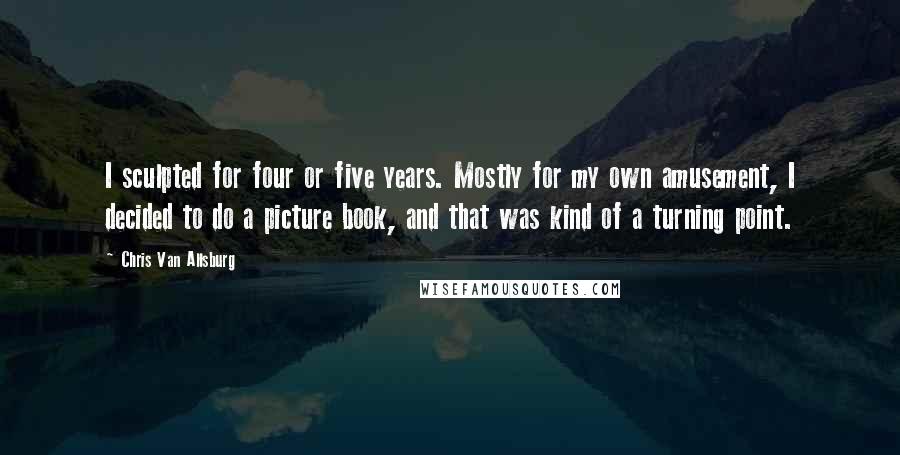 Chris Van Allsburg Quotes: I sculpted for four or five years. Mostly for my own amusement, I decided to do a picture book, and that was kind of a turning point.