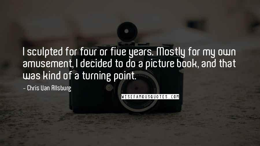 Chris Van Allsburg Quotes: I sculpted for four or five years. Mostly for my own amusement, I decided to do a picture book, and that was kind of a turning point.