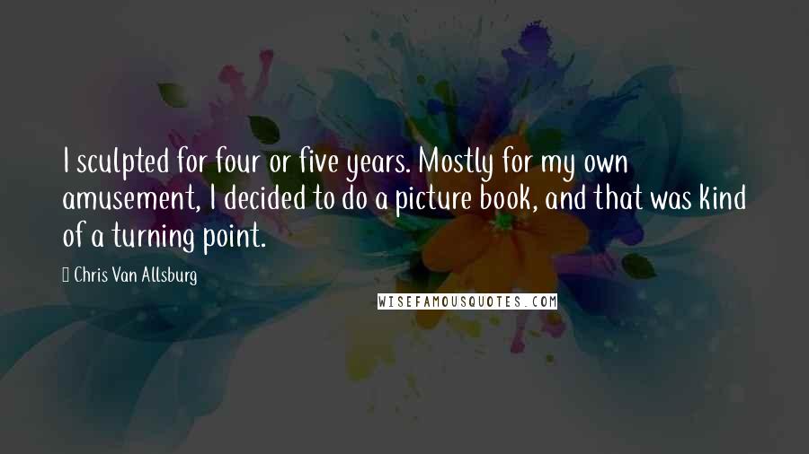 Chris Van Allsburg Quotes: I sculpted for four or five years. Mostly for my own amusement, I decided to do a picture book, and that was kind of a turning point.