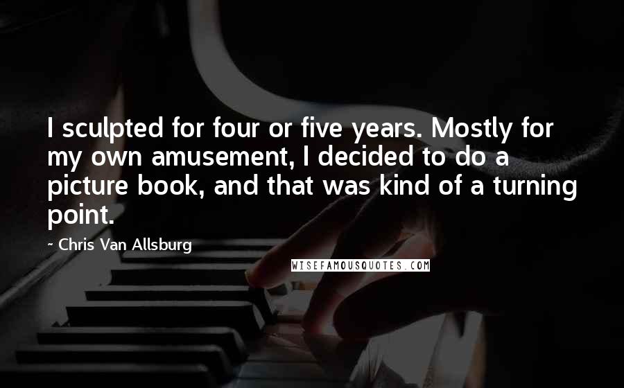 Chris Van Allsburg Quotes: I sculpted for four or five years. Mostly for my own amusement, I decided to do a picture book, and that was kind of a turning point.