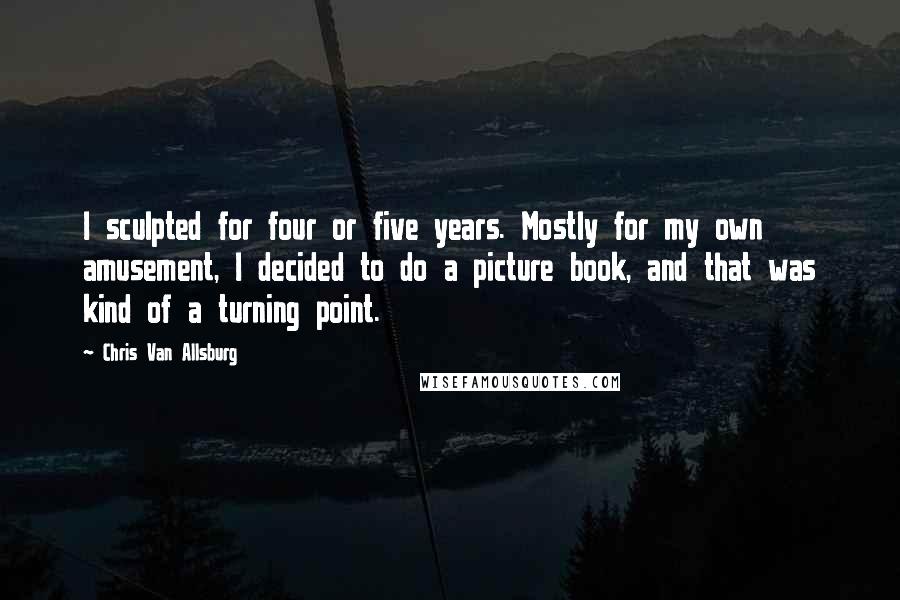 Chris Van Allsburg Quotes: I sculpted for four or five years. Mostly for my own amusement, I decided to do a picture book, and that was kind of a turning point.