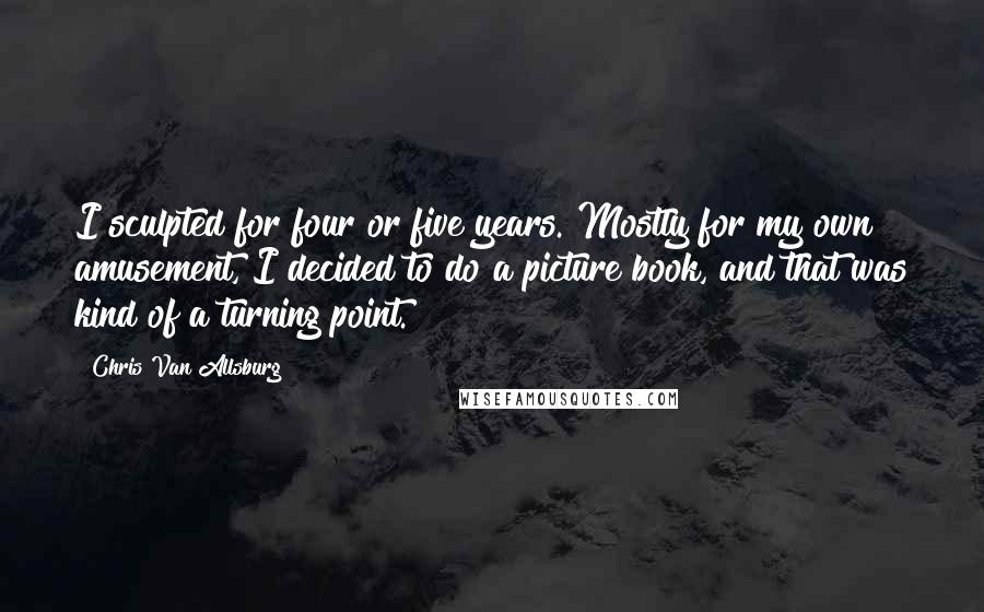 Chris Van Allsburg Quotes: I sculpted for four or five years. Mostly for my own amusement, I decided to do a picture book, and that was kind of a turning point.