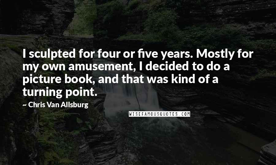 Chris Van Allsburg Quotes: I sculpted for four or five years. Mostly for my own amusement, I decided to do a picture book, and that was kind of a turning point.
