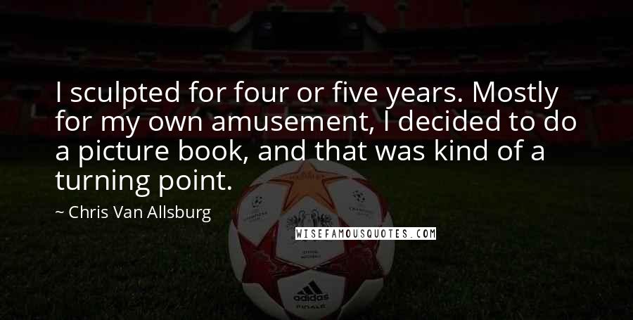 Chris Van Allsburg Quotes: I sculpted for four or five years. Mostly for my own amusement, I decided to do a picture book, and that was kind of a turning point.