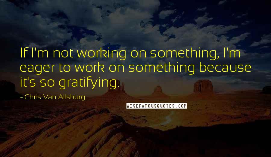 Chris Van Allsburg Quotes: If I'm not working on something, I'm eager to work on something because it's so gratifying.